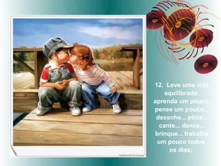 12. Leve uma vida
    equilibrada:
aprenda um pouco,
pense um pouco...
 desenhe... pinte...
  cante... dance...
brinque... trabalhe
 um pouco todos
     os dias;
 
