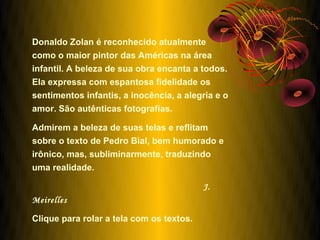 Donaldo Zolan é reconhecido atualmente
como o maior pintor das Américas na área
infantil. A beleza de sua obra encanta a todos.
Ela expressa com espantosa fidelidade os
sentimentos infantis, a inocência, a alegria e o
amor. São autênticas fotografias.

Admirem a beleza de suas telas e reflitam
sobre o texto de Pedro Bial, bem humorado e
irônico, mas, subliminarmente, traduzindo
uma realidade.

                                          J.
Meirelles

Clique para rolar a tela com os textos.
 