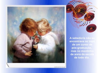 A sabedoria não se
encontrava no topo
  de um curso de
  pós-graduação,
 mas no montinho
 de areia da escola
    de todo dia.
 