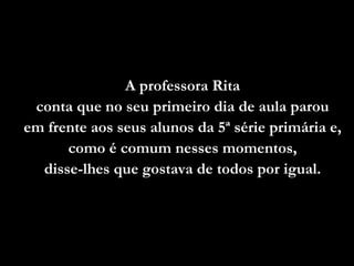 A professora Rita
 conta que no seu primeiro dia de aula parou
em frente aos seus alunos da 5ª série primária e,
      como é comum nesses momentos,
  disse-lhes que gostava de todos por igual.
 
