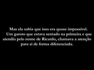 Mas ela sabia que isso era quase impossível.
  Um garoto que estava sentado na primeira e que
atendia pelo nome de Ricardo, chamava a atenção
          para si de forma diferenciada.
                           diferenciada
 