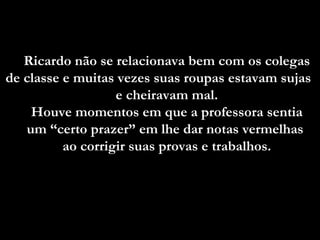 Ricardo não se relacionava bem com os colegas
de classe e muitas vezes suas roupas estavam sujas
                   e cheiravam mal.
    Houve momentos em que a professora sentia
   um “certo prazer” em lhe dar notas vermelhas
          ao corrigir suas provas e trabalhos.
 