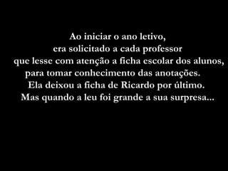 Ao iniciar o ano letivo,
         era solicitado a cada professor
que lesse com atenção a ficha escolar dos alunos,
  para tomar conhecimento das anotações.
   Ela deixou a ficha de Ricardo por último.
 Mas quando a leu foi grande a sua surpresa...
 