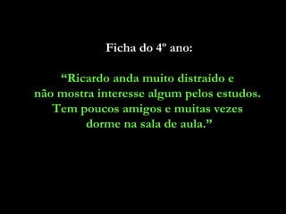 Ficha do 4º ano:

    “Ricardo anda muito distraído e
não mostra interesse algum pelos estudos.
   Tem poucos amigos e muitas vezes
         dorme na sala de aula.”
 