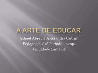 A arte de educar Jediael Abreu e Alessandra Cutrim Pedagogia / 6° Período – vesp. Faculdade Santa Fé 