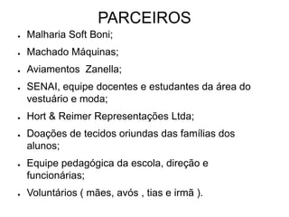PARCEIROS
● Malharia Soft Boni;
● Machado Máquinas;
● Aviamentos Zanella;
● SENAI, equipe docentes e estudantes da área do
vestuário e moda;
● Hort & Reimer Representações Ltda;
● Doações de tecidos oriundas das famílias dos
alunos;
● Equipe pedagógica da escola, direção e
funcionárias;
● Voluntários ( mães, avós , tias e irmã ).
 