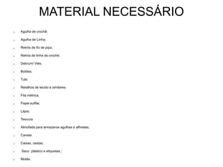 MATERIAL NECESSÁRIO
● Agulha de crochê;
● Agulha de Linha;
● Retrós de fio de pipa;
● Retrós de linha de crochê;
● Debrum/ Viés;
● Botões;
● Tule;
● Retalhos de tecido e similares;
● Fita métrica;
● Papel sulfite;
● Lápis;
● Tesoura
● Almofada para armazenar agulhas e alfinetes;
● Caneta
● Caixas, cestas;
● Saco plástico e etiquetas.;
● Molde.
 