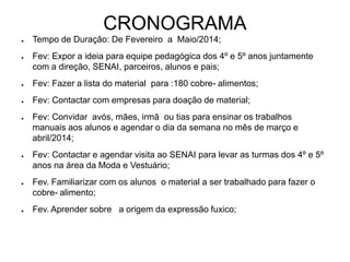 CRONOGRAMA
● Tempo de Duração: De Fevereiro a Maio/2014;
● Fev: Expor a ideia para equipe pedagógica dos 4º e 5º anos juntamente
com a direção, SENAI, parceiros, alunos e pais;
● Fev: Fazer a lista do material para :180 cobre- alimentos;
● Fev: Contactar com empresas para doação de material;
● Fev: Convidar avós, mães, irmã ou tias para ensinar os trabalhos
manuais aos alunos e agendar o dia da semana no mês de março e
abril/2014;
● Fev: Contactar e agendar visita ao SENAI para levar as turmas dos 4º e 5º
anos na área da Moda e Vestuário;
● Fev. Familiarizar com os alunos o material a ser trabalhado para fazer o
cobre- alimento;
● Fev. Aprender sobre a origem da expressão fuxico;
 