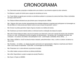 CRONOGRAMA
● Fev: Demonstrar escala, proporção e medidas entre uma mostra e o seu tamanho original do cobre- alimento;
● Fev:Elaborar o quadro de horário para a equipe de voluntárias por turma;
● Fev: Fazer bilhete na agenda para convidar as voluntárias auxiliarem no processo da costura das flores, folhas e borboletas
de março a abril de 2014;
● Fev: Elaborar bilhete solicitando aos pais dinheiro para o transporte até o SENAI;
● Mar: Elaborar ofício para convidar representantes das entidades religiosas ou espiritas para participarem na homenagem ao
Dia das Mães em nossa escola para falarem sobre as suas crenças da expressão” costura “.
● Mar: Ensinar na prática geometria, fração e figuras circulares nos retalhos de tecidos;
● Mar: Esclarecer que haverá material coletivo e individual durante a realização das etapas do projeto;
● Mar e Abr: Ensinar etapa por etapa, uma vez por semana, em cada turma, junto com a equipe da escola e das voluntárias
do risco, do corte , da dobradura, da linha na agulha, do alinhavamento nos tecidos, tule, da seleção de tecidos, dos
compuses e da costura, dos botões e das aplicações no tule - customização ( borboletas, flores, folhas, … );
● Mar: Visitar o SENAI no dia 25 na área da moda e vestuário, parta demonstrar o risco, o corte e a costura do debrum ou
viés no tule;
● Mai: Socializar, em eslides, as etapas do projeto culminando com representantes religiosos e espirituais para falarem
sobre suas crenças na expressão “ COSTURA “ na Homenagem ao Dia das Mães;
● Mai: Presentear com o cobre-alimento os parceiros do projeto;
● Fev a Mai: Avaliar os alunos conforme os critérios já definidos;
● Mar a Mai: Disponibilizar o projeto na página da escola( Pbworks );
● Mai: Expor o Projeto na SEMED.
 