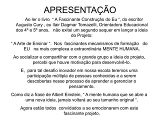 APRESENTAÇÃO
Ao ler o livro “ A Fascinante Construção do Eu “, do escritor
Augusto Cury , eu Ilair Dagmar Tomazelli, Orientadora Educacional
dos 4º e 5º anos, não exitei um segundo sequer em lançar a ideia
do Projeto:
“ A Arte de Ensinar “. Nos fascinantes mecanismos de formação do
EU na mais complexa e extraordinária MENTE HUMANA.
Ao socializar e compartilhar com o grande grupo a ideia do projeto,
percebi que houve motivação para desenvolvê-lo.
E, para tal desafio inovador em nossa escola teremos uma
participação múltipla de pessoas conhecidas e a serem
descobertas nesse processo de aprender a gerenciar o
pensamento.
Como diz a frase de Albert Einstein, “ A mente humana que se abre a
uma nova ideia, jamais voltará ao seu tamanho original “.
Agora estão todos convidados a se emocionarem com este
fascinante projeto.
 