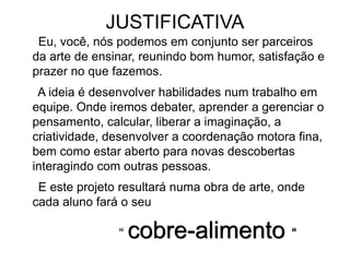 JUSTIFICATIVA
Eu, você, nós podemos em conjunto ser parceiros
da arte de ensinar, reunindo bom humor, satisfação e
prazer no que fazemos.
A ideia é desenvolver habilidades num trabalho em
equipe. Onde iremos debater, aprender a gerenciar o
pensamento, calcular, liberar a imaginação, a
criatividade, desenvolver a coordenação motora fina,
bem como estar aberto para novas descobertas
interagindo com outras pessoas.
E este projeto resultará numa obra de arte, onde
cada aluno fará o seu
“ cobre-alimento “
 