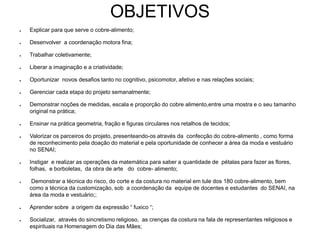 OBJETIVOS
● Explicar para que serve o cobre-alimento;
● Desenvolver a coordenação motora fina;
● Trabalhar coletivamente;
● Liberar a imaginação e a criatividade;
● Oportunizar novos desafios tanto no cognitivo, psicomotor, afetivo e nas relações sociais;
● Gerenciar cada etapa do projeto semanalmente;
● Demonstrar noções de medidas, escala e proporção do cobre alimento,entre uma mostra e o seu tamanho
original na prática;
● Ensinar na prática geometria, fração e figuras circulares nos retalhos de tecidos;
● Valorizar os parceiros do projeto, presenteando-os através da confecção do cobre-alimento , como forma
de reconhecimento pela doação do material e pela oportunidade de conhecer a área da moda e vestuário
no SENAI;
● Instigar e realizar as operações da matemática para saber a quantidade de pétalas para fazer as flores,
folhas, e borboletas, da obra de arte do cobre- alimento;
● Demonstrar a técnica do risco, do corte e da costura no material em tule dos 180 cobre-alimento, bem
como a técnica da customização, sob a coordenação da equipe de docentes e estudantes do SENAI, na
área da moda e vestuário;;
● Aprender sobre a origem da expressão “ fuxico “;
● Socializar, através do sincretismo religioso, as crenças da costura na fala de representantes religiosos e
espirituais na Homenagem do Dia das Mães;
 