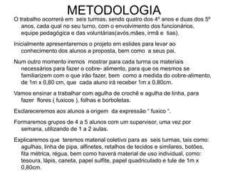 METODOLOGIA
O trabalho ocorrerá em seis turmas, sendo quatro dos 4º anos e duas dos 5º
anos, cada qual no seu turno, com o envolvimento dos funcionários,
equipe pedagógica e das voluntárias(avós,mães, irmã e tias).
Inicialmente apresentaremos o projeto em eslides para levar ao
conhecimento dos alunos a proposta, bem como a seus pai.
Num outro momento iremos mostrar para cada turma os materiais
necessários para fazer o cobre- alimento, para que os mesmos se
familiarizem com o que irão fazer, bem como a medida do cobre-alimento,
de 1m x 0,80 cm, que cada aluno irá receber 1m x 0,80cm.
Vamos ensinar a trabalhar com agulha de crochê e agulha de linha, para
fazer flores ( fuxicos ), folhas e borboletas.
Esclareceremos aos alunos a origem da expressão “ fuxico “.
Formaremos grupos de 4 a 5 alunos com um supervisor, uma vez por
semana, utilizando de 1 a 2 aulas.
Explicaremos que teremos material coletivo para as seis turmas, tais como:
agulhas, linha de pipa, alfinetes, retalhos de tecidos e similares, botões,
fita métrica, régua, bem como haverá material de uso individual, como:
tesoura, lápis, caneta, papel sulfite, papel quadriculado e tule de 1m x
0,80cm.
 