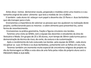 Antes disso iremos demonstrar escala, proporção e medidas entre uma mostra e o seu
tamanho original do cobre- alimento que terá a medida de 1m x 0,80cm.
E também cada aluno irá esboçar num papel o desenho das 15 flores e duas borboletas
que vão transpor para o tule.
Ensinaremos a importância de valorizar as pessoas que nos ajudaram na realização deste
projeto, confeccionando para os mesmos o cobre-alimento para presenteá-los, como
forma de reconhecimento.
Ensinaremos na prática geometria, fração e figuras circulares nos tecidos.
Faremos uma visita ao SENAI, com a equipe das docentes e estudantes da área do
Vestuário e Moda. Em grupos de 25 a 30 alunos, num tempo de 30min cada turma para a
demonstração da técnica do risco, do corte, da costura e da customização.
Após o recebimento do tule costurado nas bordas pela equipe do SENAI , cada aluno
irá aplicar as suas 15 flores e as duas borboletas, juntamente com as folhas em seu tule,
Teremos também um momento muito especial de sincretismo religioso do projeto no
dia da Homenagem as Mães e esta obra de arte feita pelas mãos do próprio aluno será o
PRESENTE PARA A SUA MÃE.
 