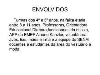 ENVOLVIDOS
Turmas dos 4º e 5º anos, na faixa etária
entre 8 a 11 anos, Professoras, Orientadora
Educacional,Diretora,funcionárias da escola,
APP da EMEF Albano Kanzler, voluntárias:
avós, tias, mães e irmã e a equipe do SENAI
docentes e estudantes da área do vestuário e
moda.
 