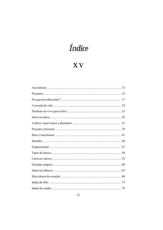 11
Índice
Aos leitores .......................................................................................... 13
Pioneiros .............................................................................................. 15
Por que envelhecemos? ......................................................................... 17
A escada da vida ................................................................................... 19
Nenhum ser vivo quer sofrer.................................................................. 23
Idoso ou idosa....................................................................................... 25
Velhice: maus-tratos e abandono ........................................................... 31
Passado e presente ................................................................................ 39
Bom e mau humor ................................................................................ 41
Suicídio ................................................................................................ 44
Esquecimento ....................................................................................... 47
Tipos de idosos ..................................................................................... 50
Carta aos idosos .................................................................................... 52
Geração canguru ................................................................................... 60
Saberenvelhecer................................................................................... 63
Dois idosos do coração.......................................................................... 68
Idade do lobo ........................................................................................ 75
Idade do condor .................................................................................... 78
xv
 