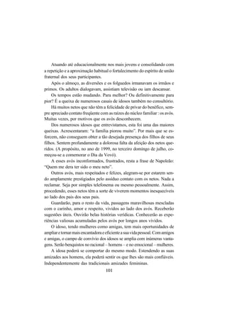 101
Atuando até educacionalmente nos mais jovens e consolidando com
a repetição e a aproximação habitual o fortalecimento do espírito de união
fraternal dos seus participantes.
Após o almoço, as diversões e os folguedos irmanavam os irmãos e
primos. Os adultos dialogavam, assistiam televisão ou iam descansar.
Os tempos estão mudando. Para melhor? Ou definitivamente para
pior? É a queixa de numerosos casais de idosos também no consultório.
Há muitos netos que não têm a felicidade de privar do benéfico, sem-
pre apreciado contato freqüente com as raízes do núcleo familiar : os avós.
Muitas vezes, por motivos que os avós desconhecem.
Dos numerosos idosos que entrevistamos, esta foi uma das maiores
queixas. Acrescentaram: “a família piorou muito”. Por mais que se es-
forcem, não conseguem obter a tão desejada presença dos filhos de seus
filhos. Sentem profundamente a dolorosa falta da afeição dos netos que-
ridos. (A propósito, no ano de 1999, no terceiro domingo de julho, co-
meçou-se a comemorar o Dia da Vovó).
A esses avós inconformados, frustrados, resta a frase de Napoleão:
“Quem me dera ter sido o meu neto”.
Outros avós, mais respeitados e felizes, alegram-se por estarem sen-
do amplamente prestigiados pelo assíduo contato com os netos. Nada a
reclamar. Seja por simples telefonema ou mesmo pessoalmente. Assim,
procedendo, esses netos têm a sorte de viverem momentos inesquecíveis
ao lado dos pais dos seus pais.
Guardarão, para o resto da vida, passagens maravilhosas mescladas
com o carinho, amor e respeito, vividos ao lado dos avós. Receberão
sugestões úteis. Ouvirão belas histórias verídicas. Conhecerão as expe-
riências valiosas acumuladas pelos avós por longos anos vividos.
O idoso, tendo mulheres como amigas, tem mais oportunidades de
ampliaretornarmaisencantadoraeeficienteasuavidapessoal.Comamigos
e amigas, o campo de convívio dos idosos se amplia com inúmeras vanta-
gens. Serão benquistos no racional – homens – e no emocional – mulheres.
A idosa poderá se comportar do mesmo modo. Estendendo as suas
amizades aos homens, ela poderá sentir os que lhes são mais confiáveis.
Independentemente das tradicionais amizades femininas.
 