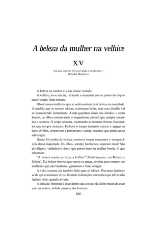 102
A beleza da mulher na velhice
xv
“Em que espelho ficou perdida a minha face.”
(Cecília Meireles)
A beleza na mulher é a sua maior vaidade.
A velhice, ao se iniciar, só tende a aumentar com o passar do impla-
cável tempo. Sem retorno.
Observamos mulheres que se sobressaíram pela beleza na mocidade.
À medida que se tornam idosas, continuam belas; mas esse detalhe vai
se esmaecendo lentamente. Ainda guardam sinais tão nítidos: o rosto
bonito, os olhos conservando o magnetismo juvenil que sempre encan-
tou e seduziu. O corpo atraente, mostrando as mesmas formas fascinan-
tes que sempre atraíram. Embora o tempo tentando marcar e apagar os
anos vividos, conservam e preservam o antigo encanto que ainda causa
admiração.
Quem foi rainha da beleza, conserva traços marcantes e inesquecí-
veis dessa majestade. Os olhos, sempre luminosos, marcam mais! São
privilégios, verdadeiros dons, que perseveram na mulher bonita. E que
encantam.
“A beleza ensina as luzes a brilhar” (Shakeaspeare, em Romeu e
Julieta). E a beleza interna, que nunca se apaga, persiste para sempre nas
mulheres que são bondosas, generosas e boas amigas.
A vida costuma ser também bela para os idosos. Precisam lembrar-
se de que continuam vivos, fazendo realizações marcantes que talvez não
tenham feito quando jovens.
A intuição feminina é estar dentro das coisas; ela difere muito de estar
com as coisas, atitude própria dos homens.
 