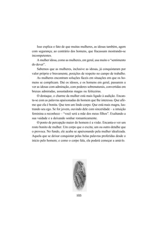 103
Isso explica o fato de que muitas mulheres, as idosas também, agem
com segurança; ao contrário dos homens, que fracassam mostrando-se
incompetentes.
A mulher idosa, como as mulheres, em geral, usa muito o “sentimento
do dever”.
Sabemos que as mulheres, inclusive as idosas, já conquistaram por
valor próprio e bravamente, posições de respeito no campo de trabalho.
As mulheres encontram soluções fáceis em situações em que os ho-
mens se complicam. Daí os idosos, e os homens em geral, passarem a
ver as idosas com admiração, com poderes sobrenaturais, convertidas em
bruxas admiradas, assustadoras magas ou feiticeiras.
O destaque, o charme da mulher está mais ligado à audição. Encan-
ta-se com as palavras apaixonadas do homem que lhe interessa. Que afir-
me que ela é bonita. Que tem um lindo corpo. Que está mais magra, lus-
trando seu ego. Se for jovem, ouvindo dele com sinceridade – a intuição
feminina a reconhece – “você será a mãe dos meus filhos”. Exaltando a
sua vaidade e a deixando sonhar romanticamente.
O ponto de percepção maior do homem é a visão. Encanta-o ver um
rosto bonito de mulher. Um corpo que o excita; um ou outro detalhe que
o provoca. No fundo, ele acaba se apaixonando pela mulher idealizada.
Aquela que se deixar conquistar pelas belas palavras proferidas desde o
início pelo homem; e como o corpo fala, ela poderá começar a amá-lo.
 