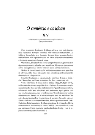 104
O comércio e os idosos
xv
“Nenhuma nação jamais foi arruinada pelo comércio.”
(Benjamin Franklin)
Com o aumento do número de idosos, abriu-se com mais intensi-
dade o comércio de roupas e sapatos, bem como dos medicamentos. A
indústria farmacêutica e as farmácias têm nos idosos grandes clientes-
consumidores. Nos supermercados e nas feiras livres são consumidores
exigentes e ocupam um lugar de ponta.
O comércio, percebendo nos idosos compradores ativos, procura criar
departamentos especializados para atendê-los. Mesmo as companhias
aéreas e as agências de turismo têm nos idosos clientes numerosos.
Na área de eletrodomésticos, há muitos que compram seus aparelhos
de televisão, rádio etc.; e até aqueles mais arrojados já estão comprando
computadores e impressoras.
É melhor freqüentar os supermercados e as lojas do que as farmá-
cias. Na verdade, os idosos necessitam das duas casas comerciais.
Com a autorização do nosso querido irmão e colega, Dr. Pedro Bloch,
médico otorrino, em seu magnífico livro – Criança diz cada uma – um de
seusclienteslhedissequetinhamedodemorrer:“Quandochegasseahora,
tudo estaria muito bem. Não falaria mais no assunto. Agora, porém, que
sou avô, fiquei covarde, mas covarde mesmo. O medo de morrer voltou
com mais força. Queria ver os netos crescerem mais um bocadinho. No
outro dia, eu ia andando e vi uma vitrine de gravatas. Perguntei o preço:
R$30.Acheicaro.Nãocomprei.Desaforo.Viumsapatoparamim:R$100.
Caríssimo. Foi aí que cismei de olhar uma vitrine de brinquedos. Havia
uma casinha de madeira que só custava R$500. Uma belezinha! É claro
que a comprei. E com o coração transbordando de alegria – você já re-
parou como brinquedo anda barato”?
 