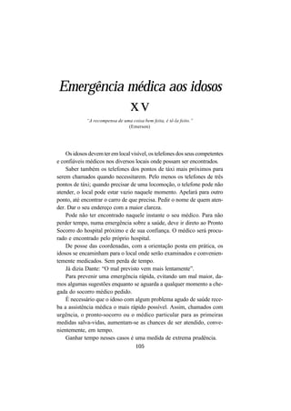 105
Emergência médica aos idosos
xv
“A recompensa de uma coisa bem feita, é tê-la feito.”
(Emerson)
Os idosos devem ter em local visível, os telefones dos seus competentes
e confiáveis médicos nos diversos locais onde possam ser encontrados.
Saber também os telefones dos pontos de táxi mais próximos para
serem chamados quando necessitarem. Pelo menos os telefones de três
pontos de táxi; quando precisar de uma locomoção, o telefone pode não
atender, o local pode estar vazio naquele momento. Apelará para outro
ponto, até encontrar o carro de que precisa. Pedir o nome de quem aten-
der. Dar o seu endereço com a maior clareza.
Pode não ter encontrado naquele instante o seu médico. Para não
perder tempo, numa emergência sobre a saúde, deve ir direto ao Pronto
Socorro do hospital próximo e de sua confiança. O médico será procu-
rado e encontrado pelo próprio hospital.
De posse das coordenadas, com a orientação posta em prática, os
idosos se encaminham para o local onde serão examinados e convenien-
temente medicados. Sem perda de tempo.
Já dizia Dante: “O mal previsto vem mais lentamente”.
Para prevenir uma emergência rápida, evitando um mal maior, da-
mos algumas sugestões enquanto se aguarda a qualquer momento a che-
gada do socorro médico pedido.
É necessário que o idoso com algum problema agudo de saúde rece-
ba a assistência médica o mais rápido possível. Assim, chamados com
urgência, o pronto-socorro ou o médico particular para as primeiras
medidas salva-vidas, aumentam-se as chances de ser atendido, conve-
nientemente, em tempo.
Ganhar tempo nesses casos é uma medida de extrema prudência.
 
