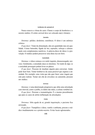106
Acidentes de automóvel
Nunca remova a vítima do carro. Chame o corpo de bombeiros e o
socorro médico. O colete cervical deve ser colocado na(s) vítima(s).
Anemia
Sintomas: palidez; desânimo; sonolência. O idoso é um anêmico
crônico.
O que fazer: Tratar da alimentação, não em quantidade mas em qua-
lidade. Comer beterraba, fígado de boi, espinafre, reforçar a alimen-
tação com complementos nutritivos. A palavra-chave do idoso é a pre-
venção. O médico poderá prescrever uma dieta rica em ferro.
Ansiedade
Sintomas: o idoso começa a se sentir inquieto, desassossegado, ner-
voso. Geralmente, a ansiedade ataca os intestinos. Ter medo de algo; se
a ansiedade prosseguir poderá levar ao pânico.
O que fazer: Procurar de imediato alguém para conversar. Andar
pode fazer bem. Tentar lembrar-se da causa possível que orginou a an-
siedade. Por exemplo: uma visita que não quer fazer; uma viagem que
está para realizar. Tomar um chá de erva-doce ou camomila; procurar
um médico.
Artrose
Sintomas: é uma deterioração progressiva que afeta uma articulação
com sinovial, como o joelho, os dedos das mãos, a coluna vertebral etc.
O que fazer: Procurar o reumatologista. É o mesmo procedimento
que para os casos de artrite (inflamação da articulação).
Asma
Sintomas: falta aguda de ar, grande inquietação, o paciente fica
arroxeado.
O que fazer: Tranqüilize o idoso, ventile o ambiente, procure o mé-
dico imediatamente ou o pronto-socorro. Evitar locais aglomerados.
 