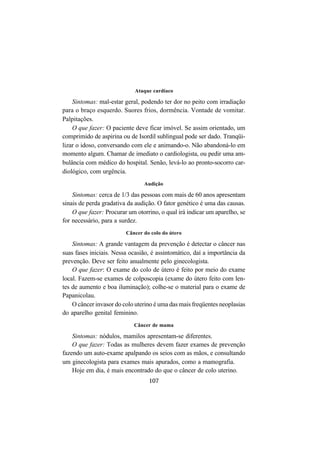 107
Ataque cardíaco
Sintomas: mal-estar geral, podendo ter dor no peito com irradiação
para o braço esquerdo. Suores frios, dormência. Vontade de vomitar.
Palpitações.
O que fazer: O paciente deve ficar imóvel. Se assim orientado, um
comprimido de aspirina ou de Isordil sublingual pode ser dado. Tranqüi-
lizar o idoso, conversando com ele e animando-o. Não abandoná-lo em
momento algum. Chamar de imediato o cardiologista, ou pedir uma am-
bulância com médico do hospital. Senão, levá-lo ao pronto-socorro car-
diológico, com urgência.
Audição
Sintomas: cerca de 1/3 das pessoas com mais de 60 anos apresentam
sinais de perda gradativa da audição. O fator genético é uma das causas.
O que fazer: Procurar um otorrino, o qual irá indicar um aparelho, se
for necessário, para a surdez.
Câncer do colo do útero
Sintomas: A grande vantagem da prevenção é detectar o câncer nas
suas fases iniciais. Nessa ocasião, é assintomático, daí a importância da
prevenção. Deve ser feito anualmente pelo ginecologista.
O que fazer: O exame do colo de útero é feito por meio do exame
local. Fazem-se exames de colposcopia (exame do útero feito com len-
tes de aumento e boa iluminação); colhe-se o material para o exame de
Papanicolau.
O câncer invasor do colo uterino é uma das mais freqüentes neoplasias
do aparelho genital feminino.
Câncer de mama
Sintomas: nódulos, mamilos apresentam-se diferentes.
O que fazer: Todas as mulheres devem fazer exames de prevenção
fazendo um auto-exame apalpando os seios com as mãos, e consultando
um ginecologista para exames mais apurados, como a mamografia.
Hoje em dia, é mais encontrado do que o câncer de colo uterino.
 
