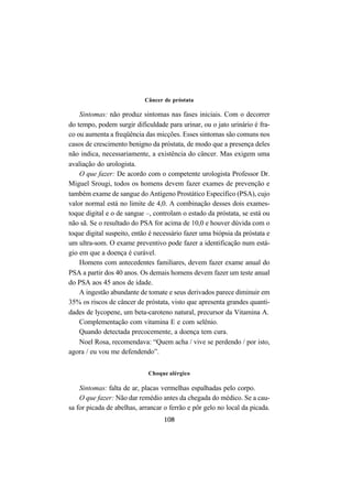 108
Câncer de próstata
Sintomas: não produz sintomas nas fases iniciais. Com o decorrer
do tempo, podem surgir dificuldade para urinar, ou o jato urinário é fra-
co ou aumenta a freqüência das micções. Esses sintomas são comuns nos
casos de crescimento benigno da próstata, de modo que a presença deles
não indica, necessariamente, a existência do câncer. Mas exigem uma
avaliação do urologista.
O que fazer: De acordo com o competente urologista Professor Dr.
Miguel Srougi, todos os homens devem fazer exames de prevenção e
também exame de sangue do Antígeno Prostático Específico (PSA), cujo
valor normal está no limite de 4,0. A combinação desses dois exames-
toque digital e o de sangue –, controlam o estado da próstata, se está ou
não sã. Se o resultado do PSA for acima de 10,0 e houver dúvida com o
toque digital suspeito, então é necessário fazer uma biópsia da próstata e
um ultra-som. O exame preventivo pode fazer a identificação num está-
gio em que a doença é curável.
Homens com antecedentes familiares, devem fazer exame anual do
PSA a partir dos 40 anos. Os demais homens devem fazer um teste anual
do PSA aos 45 anos de idade.
A ingestão abundante de tomate e seus derivados parece diminuir em
35% os riscos de câncer de próstata, visto que apresenta grandes quanti-
dades de lycopene, um beta-caroteno natural, precursor da Vitamina A.
Complementação com vitamina E e com selênio.
Quando detectada precocemente, a doença tem cura.
Noel Rosa, recomendava: “Quem acha / vive se perdendo / por isto,
agora / eu vou me defendendo”.
Choque alérgico
Sintomas: falta de ar, placas vermelhas espalhadas pelo corpo.
O que fazer: Não dar remédio antes da chegada do médico. Se a cau-
sa for picada de abelhas, arrancar o ferrão e pôr gelo no local da picada.
 