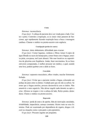 109
Coma
Sintomas: inconsciência.
O que fazer: A cabeça do paciente deve ser virada para o lado. Con-
tar o pulso. Controlar a respiração, se os sinais vitais pararem de fun-
cionar, agir rapidamente fazendo respiração boca a boca e massagem
cardíaca. Chamar o médico ou pronto-socorro com urgência.
Constipação (prisão de ventre)
Sintomas: dores abdominais, dificuldade para evacuar.
O que fazer: Comer legumes, verduras e fibras; tomar 4 copos de
água filtrada ou sucos de laranja-pera, comer frutas com o bagaço, amei-
xa preta, uva-passa, mel (sem abusar). Não usar laxativos ou supositó-
rios de glicerina com freqüência. Andar, fazer movimentos. Se as fezes
estiverem compactadas, é melhor procurar um médico, o qual, usando
uma luva, poderá quebrar com o dedo as fezes.
Convulsão
Sintomas: espasmos musculares, olhos virados, maxilar fortemente
fechado.
O que fazer: Evitar que o paciente morda a língua, colocando um
pedaço de pano entre os dentes. Cuidado para que ele não se asfixie. Se
notar que a língua enrolou, procure desenrolá-la com os dedos. Não
amarrá-lo e nem segurá-lo. Não deixar engolir nada durante ou após a
crise. Afrouxe as roupas e vire a cabeça de lado. Retire pontes, denta-
duras. Chame o médico ou pronto-socorro.
Depressão
Sintomas: perda de sono e de apetite, falta de motivação; ansiedade,
irritabilidade, impaciência, cansaço constante. Ocorre mais no sexo fe-
minino. Pode ser ocasionado por dependência de cigarro, drogas e ál-
cool ou situações como o pós-parto e pós-operatório.
O que fazer: Procurar urgente um psiquiatra.
 