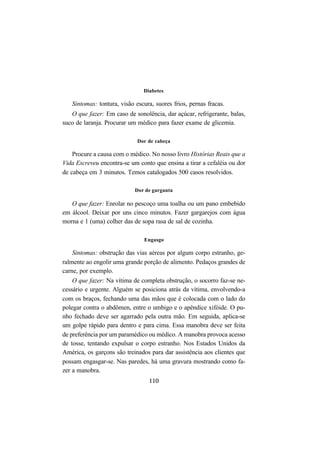 110
Diabetes
Sintomas: tontura, visão escura, suores frios, pernas fracas.
O que fazer: Em caso de sonolência, dar açúcar, refrigerante, balas,
suco de laranja. Procurar um médico para fazer exame de glicemia.
Dor de cabeça
Procure a causa com o médico. No nosso livro Histórias Reais que a
Vida Escreveu encontra-se um conto que ensina a tirar a cefaléia ou dor
de cabeça em 3 minutos. Temos catalogados 500 casos resolvidos.
Dor de garganta
O que fazer: Enrolar no pescoço uma toalha ou um pano embebido
em álcool. Deixar por uns cinco minutos. Fazer gargarejos com água
morna e 1 (uma) colher das de sopa rasa de sal de cozinha.
Engasgo
Sintomas: obstrução das vias aéreas por algum corpo estranho, ge-
ralmente ao engolir uma grande porção de alimento. Pedaços grandes de
carne, por exemplo.
O que fazer: Na vítima de completa obstrução, o socorro faz-se ne-
cessário e urgente. Alguém se posiciona atrás da vítima, envolvendo-a
com os braços, fechando uma das mãos que é colocada com o lado do
polegar contra o abdômen, entre o umbigo e o apêndice xifóide. O pu-
nho fechado deve ser agarrado pela outra mão. Em seguida, aplica-se
um golpe rápido para dentro e para cima. Essa manobra deve ser feita
de preferência por um paramédico ou médico. A manobra provoca acesso
de tosse, tentando expulsar o corpo estranho. Nos Estados Unidos da
América, os garçons são treinados para dar assistência aos clientes que
possam engasgar-se. Nas paredes, há uma gravura mostrando como fa-
zer a manobra.
 