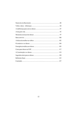 12
Sinais de envelhecimento ...................................................................... 80
Velho e idoso – diferenças..................................................................... 84
A indiferença para com os idosos........................................................... 87
A luta pela vida..................................................................................... 92
Momentos de lazer dos idosos ............................................................... 97
Bom convívio ..................................................................................... 100
A beleza da mulher na velhice ............................................................. 102
O comércio e os idosos........................................................................ 104
Emergência médica aos idosos............................................................. 105
Curso para idosos na USP.................................................................... 117
A Constituição e os idosos................................................................... 119
Sugestões úteis para os idosos ............................................................. 120
Reflexões finais .................................................................................. 123
Conclusão........................................................................................... 127
 