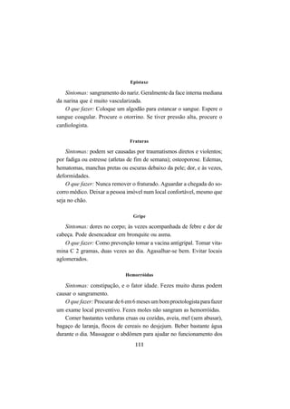 111
Epistaxe
Sintomas: sangramento do nariz. Geralmente da face interna mediana
da narina que é muito vascularizada.
O que fazer: Coloque um algodão para estancar o sangue. Espere o
sangue coagular. Procure o otorrino. Se tiver pressão alta, procure o
cardiologista.
Fraturas
Sintomas: podem ser causadas por traumatismos diretos e violentos;
por fadiga ou estresse (atletas de fim de semana); osteoporose. Edemas,
hematomas, manchas pretas ou escuras debaixo da pele; dor, e às vezes,
deformidades.
O que fazer: Nunca remover o fraturado. Aguardar a chegada do so-
corro médico. Deixar a pessoa imóvel num local confortável, mesmo que
seja no chão.
Gripe
Sintomas: dores no corpo; às vezes acompanhada de febre e dor de
cabeça. Pode desencadear em bronquite ou asma.
O que fazer: Como prevenção tomar a vacina antigripal. Tomar vita-
mina C 2 gramas, duas vezes ao dia. Agasalhar-se bem. Evitar locais
aglomerados.
Hemorróidas
Sintomas: constipação, e o fator idade. Fezes muito duras podem
causar o sangramento.
O que fazer: Procurarde6em6mesesumbomproctologistaparafazer
um exame local preventivo. Fezes moles não sangram as hemorróidas.
Comer bastantes verduras cruas ou cozidas, aveia, mel (sem abusar),
bagaço de laranja, flocos de cereais no desjejum. Beber bastante água
durante o dia. Massagear o abdômen para ajudar no funcionamento dos
 