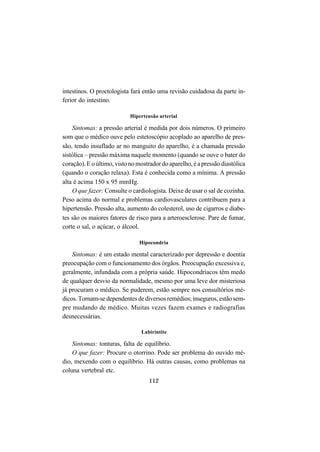 112
intestinos. O proctologista fará então uma revisão cuidadosa da parte in-
ferior do intestino.
Hipertensão arterial
Sintomas: a pressão arterial é medida por dois números. O primeiro
som que o médico ouve pelo estetoscópio acoplado ao aparelho de pres-
são, tendo insuflado ar no manguito do aparelho, é a chamada pressão
sistólica – pressão máxima naquele momento (quando se ouve o bater do
coração). E o último, visto no mostrador do aparelho, é a pressão diastólica
(quando o coração relaxa). Esta é conhecida como a mínima. A pressão
alta é acima 150 x 95 mmHg.
O que fazer: Consulte o cardiologista. Deixe de usar o sal de cozinha.
Peso acima do normal e problemas cardiovasculares contribuem para a
hipertensão. Pressão alta, aumento do colesterol, uso de cigarros e diabe-
tes são os maiores fatores de risco para a arteroesclerose. Pare de fumar,
corte o sal, o açúcar, o álcool.
Hipocondria
Sintomas: é um estado mental caracterizado por depressão e doentia
preocupação com o funcionamento dos órgãos. Preocupação excessiva e,
geralmente, infundada com a própria saúde. Hipocondríacos têm medo
de qualquer desvio da normalidade, mesmo por uma leve dor misteriosa
já procuram o médico. Se puderem, estão sempre nos consultórios mé-
dicos. Tornam-se dependentes de diversos remédios; inseguros, estão sem-
pre mudando de médico. Muitas vezes fazem exames e radiografias
desnecessárias.
Labirintite
Sintomas: tonturas, falta de equilíbrio.
O que fazer: Procure o otorrino. Pode ser problema do ouvido mé-
dio, mexendo com o equilíbrio. Há outras causas, como problemas na
coluna vertebral etc.
 