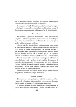 114
ram de produzir o hormônio estrógeno; mas as jovens também podem
ser acometidas desse problema antes da menopausa.
O que fazer: Atividade física, caminhar diariamente, evitar cigarro
e café, ingerir bastante cálcio. Aconselha-se também a fazer exames de
densitometria óssea para checar se há algum nível de descalcificação.
Doenças da Pele
São inúmeras. Algumas são mais simples. Outras, mais ou menos
complexas. O Dermatologista é o médico indicado para fazer o diagnós-
tico e curar. Consultado a tempo em determinados casos mais graves,
resolve satisfatoriamente o problema.
Alergia, infecções dermatológicas, ectoparasitas etc. Mais comuns
no rosto, as infecções da pele podem surgir em qualquer parte do corpo.
O sol precisa ser dosado inteligentemente. Use um filtro solar FSP15
para proteger as partes expostas pelos raios do sol tão benéficos. Se não
abusados. Sempre antes das 10h da manhã e após às 16h. Os idosos
precisam ser prudentes, sensatos, evitando neste caso o câncer da pele.
Prevenir micoses entre os dedos dos pés enxugando-os bem após o
banho. Unha encravada é resultado de corte malfeito. Ressecamento da
planta dos pés: massagem dos mesmos com um bom creme hidratante.
Calçados confortáveis, usando meias de algodão, trocadas diariamente
após o banho. Cortar as unhas das mãos e dos pés com cuidado, sema-
nalmente. Manter as mãos sempre limpas.
As mulheres sofrem mais com as micoses dos pés por não exigirem
dos pedicuros instrumentos sempre esterilizados.
Problemas de Coluna
Sintomas: a má postura, até mesmo por desleixo, acentua a escoliose
– a curva da coluna é desviada para o lado –; a pessoa sente dores, que
chegam a afetar até a cabeça. Sem falar na estética postural.
O que fazer: Quando se sentar, aproxime as costas do espaldar da
cadeira. Evite assentos sem encosto. Consulte um ortopedista; faça
 