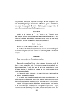 115
alongamentos, massagem corporal, fisioterapia. A cinta ortopédica feita
com material especial por profissionais habilitados ajuda a manter a co-
luna ereta. Abrange parte do tórax e abdômen, e é usada por baixo da
roupa. É retirada na hora do banho e para dormir.
Queimaduras
Podem ser de três tipos: de 1º, 2º e 3º graus. A de 3º é a mais grave.
Não coloque nada na queimadura. Proteja a vítima com um cobertor para
mantê-la aquecida. Nos casos de queimaduras por insolação, não estou-
re as bolhas, não use nada até ser atendida pelo médico.
Rinite e sinusite
Sintomas: dor de cabeça e na face. Coriza.
O que fazer: Evitar locais aglomerados; lavar as mãos com freqüên-
cia, usar álcool para desinfetar as mãos. Vacina antigripal. Consulte um
otorrino.
Rouquidão
Fazer repouso da voz. Consultar o otorrino.
De acordo com a Dra Muriel Ivieney, alguns idosos têm medo de
altura. Acham que podem cair. É o resultado com a preocupação de per-
derem o equilíbrio. O mais alto grau de perfeição que conhecem em si
próprios. O temor de perderem as ilusões. De caírem num suposto abis-
mo de autodegradação.
A repulsa dos idosos aos lugares abertos é o medo da solidão. O medo
de ficarem separados e doentes.
O não estar em espaços fechados corresponde a outro temor: o de
sentir-se preso. Constrangido, privado de espaço. Sensações todas que se
manifestam agudamente em pessoas que têm a tendência ao isolamento.
Alguns idosos precisam de tratamento multidisciplinar, com o auxí-
lio de fonoaudiólogos, fisioterapeutas e terapeutas ocupacionais. Os que
são autônomos fazem refeições sozinhos, comem mais e não ficam des-
 