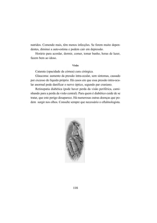 116
nutridos. Comendo mais, têm menos infecções. Se forem muito depen-
dentes, diminui a auto-estima e podem cair em depressão.
Horário para acordar, dormir, comer, tomar banho, horas de lazer,
fazem bem ao idoso.
Visão
Catarata (opacidade da córnea) cura cirúrgica.
Glaucoma: aumento da pressão intra-ocular, sem sintomas, causado
por excesso do líquido próprio. Há casos em que essa pressão intra-ocu-
lar anormal pode danificar o nervo óptico, segundo par craniano.
Retinopatia diabética (pode haver perda da visão periférica, cami-
nhando para a perda da visão central). Para quem é diabético cuide de se
tratar, que este perigo desaparece. Há numerosas outras doenças que po-
dem surgir nos olhos. Consulte sempre que necessário o oftalmologista.
 