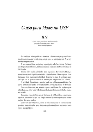 117
Curso para idosos na USP
xv
“O sol nasce para todos. Mas a maioria
prefere dormir um pouco mais.”
(Eno Teodoro Ranke)
Por meio de aulas práticas e teóricas, criou-se um programa bene-
mérito para reeducar os idosos e ensiná-los a se autocuidarem. A se tor-
narem independentes.
É um curso sério e produtivo, organizado pelo Serviço de Geriatria
do Hospital das Clínicas, da Faculdade de Medicina da Universidade de
São Paulo.
Ensina entre outras utilidades para aspessoas da Terceira Idade, a
manterem-se mais equilibradas fisica e mentalmente. Mais seguras. Bem
treinadas. Com menos probabilidade de correr o risco de sofrerem que-
das, que são as grandes causas de internações hospitalares, na velhice.
A atividade física diária é monitorizada por médicos especialistas. No
curso também são dados aconselhamentos sobre prevenção de doenças.
Com o treinamento por pessoas capazes, os idosos têm maiores pos-
sibilidades de obter uma vida de qualidade, dando menos trabalho para a
sociedade.
Durante o curso do Serviço de Geriatria da USP, o idoso recebe uma
apostila, ensinando o que é o corpo humano e como aprender a cuidar
melhor dos seus órgãos.
Como vai envelhecendo, quais as atividades que os idosos devem
praticar, para estimular seus sistemas cardiovasculares, articulares, ner-
vosos e esquelético.
 