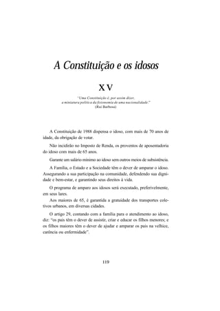 119
A Constituição e os idosos
xv
“Uma Constituição é, por assim dizer,
a miniatura política da fisionomia de uma nacionalidade.”
(Rui Barbosa)
A Constituição de 1988 dispensa o idoso, com mais de 70 anos de
idade, da obrigação de votar.
Não incidirão no Imposto de Renda, os proventos de aposentadoria
do idoso com mais de 65 anos.
Garante um salário mínimo ao idoso sem outros meios de subsistência.
A Família, o Estado e a Sociedade têm o dever de amparar o idoso.
Assegurando a sua participação na comunidade, defendendo sua digni-
dade e bem-estar, e garantindo seus direitos à vida.
O programa de amparo aos idosos será executado, preferivelmente,
em seus lares.
Aos maiores de 65, é garantida a gratuidade dos transportes cole-
tivos urbanos, em diversas cidades.
O artigo 29, contando com a família para o atendimento ao idoso,
diz: “os pais têm o dever de assistir, criar e educar os filhos menores; e
os filhos maiores têm o dever de ajudar e amparar os pais na velhice,
carência ou enfermidade”.
 