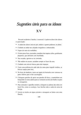 120
Sugestões úteis para os idosos
xv
Prevenir acidentes é basilar, é essencial. A palavra-chave dos idosos
é a prevenção:
• A saúde dos idosos está nos pés; andem o quanto puderem, no plano.
• Cuidado ao andar nas calçadas irregulares e esburacadas;
• Fujam do meio de multidões;
• Evitem pisos lisos, encerados; mandem tirar tapetes soltos, geralmente
pequenos, que deslizam com facilidade;
• Nas escadas, apoiem-se no corrimão;
• Não andem no escuro; acendam sempre as luzes da casa;
• Cuidado com móveis baixos para não tropeçar;
• Usem uma poltrona de cada lado da cama para impedir tombos, se
houver espaço para isso;
• No boxe do banheiro, usem um tapete de borracha com ventosas na
parte inferior para evitar escorregões;
• Coloquem ganchos de apoio nas paredes do boxe, e mantenham um
banquinho ou uma cadeira para se sentarem na hora do banho ou para
se enxugarem;
• Para estimular o aparelho urinário, coloquem as palmas das mãos em
local frio, como os azulejos. Isso facilita toda a saída de urina da
bexiga.
• Lavem os óculos em água corrente e enxuguem as lentes com uma
flanela;
 