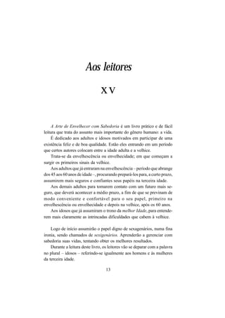 13
A Arte de Envelhecer com Sabedoria é um livro prático e de fácil
leitura que trata do assunto mais importante do gênero humano: a vida.
É dedicado aos adultos e idosos motivados em participar de uma
existência feliz e de boa qualidade. Estão eles entrando em um período
que certos autores colocam entre a idade adulta e a velhice.
Trata-se da envelhescência ou envelhecidade; em que começam a
surgir os primeiros sinais da velhice.
Aos adultos que já entraram na envelhescência – período que abrange
dos 45 aos 60 anos de idade –, procurando prepará-los para, a curto prazo,
assumirem mais seguros e confiantes seus papéis na terceira idade.
Aos demais adultos para tomarem contato com um futuro mais se-
guro, que deverá acontecer a médio prazo, a fim de que se previnam de
modo conveniente e confortável para o seu papel, primeiro na
envelhescência ou envelhecidade e depois na velhice, após os 60 anos.
Aos idosos que já assumiram o trono da melhor Idade, para entende-
rem mais claramente as intrincadas dificuldades que cabem à velhice.
Logo de início assumirão o papel digno de sexagenários, numa fina
ironia, sendo chamados de sexigenários. Aprenderão a gerenciar com
sabedoria suas vidas, tentando obter os melhores resultados.
Durante a leitura deste livro, os leitores vão se deparar com a palavra
no plural – idosos – referindo-se igualmente aos homens e às mulheres
da terceira idade.
Aos leitores
xv
 