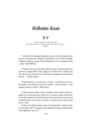123
Reflexões finais
xv
“O que ainda devo esperar da vida.
Na verdade deve ser: “O que a vida ainda espera de mim?”
(Kant)
“A vida não tem mais que duas portas: uma de entrar, pelo nascimento;
outra de sair, pela morte. Ninguém, cabendo-lhe a vez, se furta à entrada.
Ninguém, desde que entrou, em lhe chegando o turno, conseguirá evadir
a saída.” (Rui Barbosa)
“Chegará o dia em que haverá o último cais para o destino misterioso;
acaba-se a viagem sobre a terra, apaga-se a sombra sobre a parede, mas
nós sabemos que há um paraíso onde todas as andanças terminam para
sempre…” (Julien Green)
“Enquanto houver o ato de amor e vontade – amoldamo-nos ao mes-
mo tempo a nós mesmos e ao nosso mundo. A vida continua. É o que
significa abraçar o futuro.” (Rollo May)
O afeto não tem idade. Está se tornando comum vermos idosos li-
gando-se a jovens pelo amor e pelo sexo. Às vezes, entram outros fato-
res de oportunidades. É indiscutível que o amor rejuvenesce. O casal viaja
na beleza interna um do outro. O corpo é a roupa da nossa alma. Quem
ama é a alma.
O idoso, em dado momento, deve ter se perguntado: “qual é o obje-
tivo da minha vida?” A resposta mais adequada foi dada por Kirkegaard:
“Ser realmente o que se é”.
 