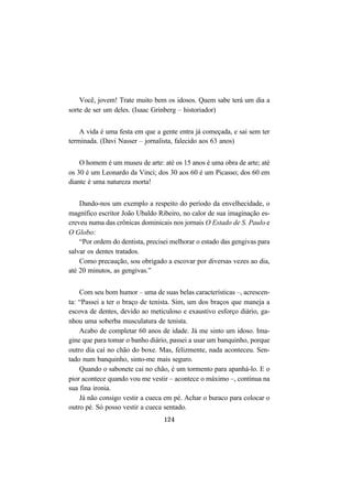 124
Você, jovem! Trate muito bem os idosos. Quem sabe terá um dia a
sorte de ser um deles. (Isaac Grinberg – historiador)
A vida é uma festa em que a gente entra já começada, e sai sem ter
terminada. (Davi Nasser – jornalista, falecido aos 63 anos)
O homem é um museu de arte: até os 15 anos é uma obra de arte; até
os 30 é um Leonardo da Vinci; dos 30 aos 60 é um Picasso; dos 60 em
diante é uma natureza morta!
Dando-nos um exemplo a respeito do período da envelhecidade, o
magnífico escritor João Ubaldo Ribeiro, no calor de sua imaginação es-
creveu numa das crônicas dominicais nos jornais O Estado de S. Paulo e
O Globo:
“Por ordem do dentista, precisei melhorar o estado das gengivas para
salvar os dentes tratados.
Como precaução, sou obrigado a escovar por diversas vezes ao dia,
até 20 minutos, as gengivas.”
Com seu bom humor – uma de suas belas características –, acrescen-
ta: “Passei a ter o braço de tenista. Sim, um dos braços que maneja a
escova de dentes, devido ao meticuloso e exaustivo esforço diário, ga-
nhou uma soberba musculatura de tenista.
Acabo de completar 60 anos de idade. Já me sinto um idoso. Ima-
gine que para tomar o banho diário, passei a usar um banquinho, porque
outro dia caí no chão do boxe. Mas, felizmente, nada aconteceu. Sen-
tado num banquinho, sinto-me mais seguro.
Quando o sabonete cai no chão, é um tormento para apanhá-lo. E o
pior acontece quando vou me vestir – acontece o máximo –, continua na
sua fina ironia.
Já não consigo vestir a cueca em pé. Achar o buraco para colocar o
outro pé. Só posso vestir a cueca sentado.
 