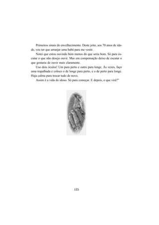 125
Primeiros sinais do envelhecimento. Deste jeito, aos 70 anos de ida-
de, vou ter que arranjar uma babá para me vestir.
Notei que estou ouvindo bem menos do que seria bom. Só para es-
cutar o que não desejo ouvir. Mas em compensação deixo de escutar o
que gostaria de ouvir mais claramente.
Uso dois óculos! Um para perto e outro para longe. Às vezes, faço
uma trapalhada e coloco o de longe para perto, e o de perto para longe.
Haja calma para trocar tudo de novo.
Assim é a vida do idoso. Só para começar. E depois, o que virá?”
 