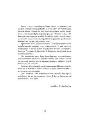 14
Saindo a campo, passando por diversos lugares em nossa terra e no
exterior, sempre nos meses dedicados às nossas férias, entrevistamos cen-
tenas de adultos e idosos das mais diversas categorias sociais, sexos e
raças, sobre suas condições e opiniões pessoais referentes à idade. Re-
lataram abertamente o que sentiam, fazendo, inclusive, comentários pre-
ciosos sobre o que pensavam, respondendo às perguntas que fazíamos.
Como viviam e o que esperavam do futuro.
Aprendemos muito com a maioria deles. Usamos da experiência acu-
mulada, resultante da prática vivenciada em mais de 50 anos, ouvindo e
interpretando os nossos clientes no consultório médico. Freqüentamos
inúmeros Congressos de Geriatria e de Psiquiatria, participando ativa-
mente nos mesmos.
Não pretendemos ser os donos da verdade, mas os conhecimentos
que acumulamos em anos de trabalho contínuo com adultos e idosos,
permitem-nos transferir algo da nossa experiência por meio de A Arte de
Envelhecer com Sabedoria.
Os nossos sinceros agradecimentos a todos que colaboraram conosco,
inclusive, os numerosos adultos e idosos, os quais, simpaticamente, se
apresentaram nas entrevistas.
Que a leitura de A Arte de Envelhecer com Sabedoria traga algo de
proveitoso e útil aos que nos deram a honra de ler este livro e aos que
estão decidos a lê-lo agora.
Abrahão e Bertha Grinberg
 