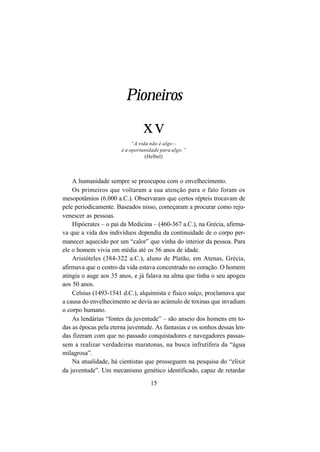 15
A humanidade sempre se preocupou com o envelhecimento.
Os primeiros que voltaram a sua atenção para o fato foram os
mesopotâmios (6.000 a.C.). Observaram que certos répteis trocavam de
pele periodicamente. Baseados nisso, começaram a procurar como reju-
venescer as pessoas.
Hipócrates – o pai da Medicina – (460-367 a.C.), na Grécia, afirma-
va que a vida dos indivíduos dependia da continuidade de o corpo per-
manecer aquecido por um “calor” que vinha do interior da pessoa. Para
ele o homem vivia em média até os 56 anos de idade.
Aristóteles (384-322 a.C.), aluno de Platão, em Atenas, Grécia,
afirmava que o centro da vida estava concentrado no coração. O homem
atingia o auge aos 35 anos, e já falava na alma que tinha o seu apogeu
aos 50 anos.
Celsius (1493-1541 d.C.), alquimista e físico suíço, proclamava que
a causa do envelhecimento se devia ao acúmulo de toxinas que invadiam
o corpo humano.
As lendárias “fontes da juventude” – são anseio dos homens em to-
das as épocas pela eterna juventude. As fantasias e os sonhos dessas len-
das fizeram com que no passado conquistadores e navegadores passas-
sem a realizar verdadeiras maratonas, na busca infrutífera da “água
milagrosa”.
Na atualidade, há cientistas que prosseguem na pesquisa do “elixir
da juventude”. Um mecanismo genético identificado, capaz de retardar
Pioneiros
xv
“A vida não é algo –
é a oportunidade para algo.”
(Helbel)
 