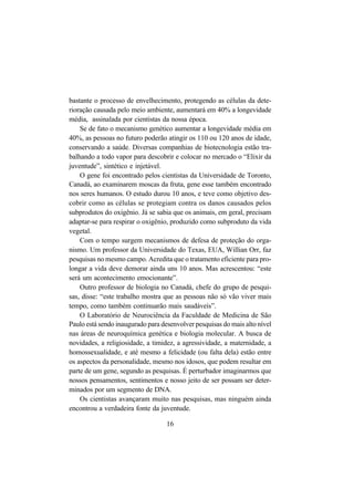 16
bastante o processo de envelhecimento, protegendo as células da dete-
rioração causada pelo meio ambiente, aumentará em 40% a longevidade
média, assinalada por cientistas da nossa época.
Se de fato o mecanismo genético aumentar a longevidade média em
40%, as pessoas no futuro poderão atingir os 110 ou 120 anos de idade,
conservando a saúde. Diversas companhias de biotecnologia estão tra-
balhando a todo vapor para descobrir e colocar no mercado o “Elixir da
juventude”, sintético e injetável.
O gene foi encontrado pelos cientistas da Universidade de Toronto,
Canadá, ao examinarem moscas da fruta, gene esse também encontrado
nos seres humanos. O estudo durou 10 anos, e teve como objetivo des-
cobrir como as células se protegiam contra os danos causados pelos
subprodutos do oxigênio. Já se sabia que os animais, em geral, precisam
adaptar-se para respirar o oxigênio, produzido como subproduto da vida
vegetal.
Com o tempo surgem mecanismos de defesa de proteção do orga-
nismo. Um professor da Universidade do Texas, EUA, Willian Orr, faz
pesquisas no mesmo campo. Acredita que o tratamento eficiente para pro-
longar a vida deve demorar ainda uns 10 anos. Mas acrescentou: “este
será um acontecimento emocionante”.
Outro professor de biologia no Canadá, chefe do grupo de pesqui-
sas, disse: “este trabalho mostra que as pessoas não só vão viver mais
tempo, como também continuarão mais saudáveis”.
O Laboratório de Neurociência da Faculdade de Medicina de São
Paulo está sendo inaugurado para desenvolver pesquisas do mais alto nível
nas áreas de neuroquímica genética e biologia molecular. A busca de
novidades, a religiosidade, a timidez, a agressividade, a maternidade, a
homossexualidade, e até mesmo a felicidade (ou falta dela) estão entre
os aspectos da personalidade, mesmo nos idosos, que podem resultar em
parte de um gene, segundo as pesquisas. É perturbador imaginarmos que
nossos pensamentos, sentimentos e nosso jeito de ser possam ser deter-
minados por um segmento de DNA.
Os cientistas avançaram muito nas pesquisas, mas ninguém ainda
encontrou a verdadeira fonte da juventude.
 