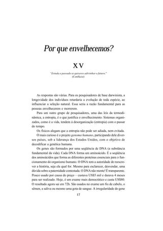 17
Por que envelhecemos?
xv
“Estuda o passado se quiseres adivinhar o futuro.”
(Confúcio)
As respostas são várias. Para os pesquisadores de base darwinista, a
longevidade dos indivíduos retardaria a evolução de toda espécie, ao
influenciar a seleção natural. Essa seria a razão fundamental para as
pessoas envelhecerem e morrerem.
Para um outro grupo de pesquisadores, uma das leis da termodi-
nâmica, a entropia, é o que justifica o envelhecimento. Sistemas organi-
zados, como é a vida, tendem à desorganização (entropia) com o passar
do tempo.
Os físicos alegam que a entropia não pode ser adiada, nem evitada.
O mais curioso é o projeto genoma humano, participando dele diver-
sos países, sob a liderança dos Estados Unidos, com o objetivo de
decodificar a genética humana.
Os genes são formados por uma seqüência de DNA (a substância
fundamental da vida). Cada DNA forma um aminoácido. É a seqüência
dos aminoácidos que forma as diferentes proteínas essenciais para o fun-
cionamento do organismo humano. O DNA tem a autoridade de reescre-
ver a história, seja ela qual for. Mesmo para esclarecer, desvendar, uma
dúvida sobre a paternidade contestada. O DNA não mente! É transparente.
Pouco usado por causa do preço – custava US$5 mil e durava 4 meses
para ser realizado. Hoje, é um exame mais democrático e custa US$80.
O resultado agora sai em 72h. São usados no exame um fio de cabelo, o
sêmen, a saliva ou mesmo uma gota de sangue. A irregularidade do gene
 