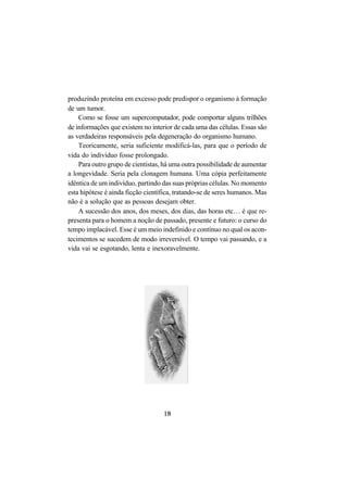 18
produzindo proteína em excesso pode predispor o organismo à formação
de um tumor.
Como se fosse um supercomputador, pode comportar alguns trilhões
de informações que existem no interior de cada uma das células. Essas são
as verdadeiras responsáveis pela degeneração do organismo humano.
Teoricamente, seria suficiente modificá-las, para que o período de
vida do indivíduo fosse prolongado.
Para outro grupo de cientistas, há uma outra possibilidade de aumentar
a longevidade. Seria pela clonagem humana. Uma cópia perfeitamente
idêntica de um indivíduo, partindo das suas próprias células. No momento
esta hipótese é ainda ficção científica, tratando-se de seres humanos. Mas
não é a solução que as pessoas desejam obter.
A sucessão dos anos, dos meses, dos dias, das horas etc… é que re-
presenta para o homem a noção de passado, presente e futuro: o curso do
tempo implacável. Esse é um meio indefinido e contínuo no qual os acon-
tecimentos se sucedem de modo irreversível. O tempo vai passando, e a
vida vai se esgotando, lenta e inexoravelmente.
 