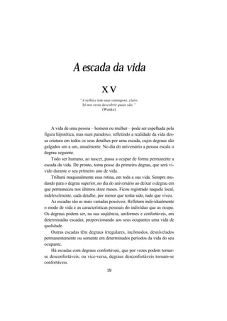 19
A vida de uma pessoa – homem ou mulher – pode ser espelhada pela
figura hipotética, mas num paradoxo, refletindo a realidade da vida des-
sa criatura em todos os seus detalhes por uma escada, cujos degraus são
galgados um a um, anualmente. No dia do aniversário a pessoa escala o
degrau seguinte.
Todo ser humano, ao nascer, passa a ocupar de forma permanente a
escada da vida. De pronto, toma posse do primeiro degrau, que será vi-
vido durante o seu primeiro ano de vida.
Trilhará maquinalmente essa rotina, em toda a sua vida. Sempre mu-
dando para o degrau superior, no dia do aniversário ao deixar o degrau em
que permaneceu nos últimos doze meses. Ficou registrado naquele local,
indelevelmente, cada detalhe, por menor que tenha sido, tudo que viveu.
As escadas são as mais variadas possíveis. Refletem individualmente
o modo de vida e as características pessoais do indivíduo que as ocupa.
Os degraus podem ser, na sua seqüência, uniformes e confortáveis, em
determinadas escadas, proporcionando aos seus ocupantes uma vida de
qualidade.
Outras escadas têm degraus irregulares, incômodos, desnivelados
permanentemente ou somente em determinados períodos da vida do seu
ocupante.
Há escadas com degraus confortáveis, que por vezes podem tornar-
se desconfortáveis; ou vice-versa, degraus desconfortáveis tornam-se
confortáveis.
A escada da vida
xv
“A velhice tem suas vantagens, claro.
Só nos resta descobrir quais são.”
(Wanke)
 
