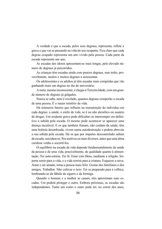 20
A verdade é que a escada, pelos seus degraus, representa, reflete e
grava o que vai se passando na vida do seu ocupante. Fica claro que cada
degrau ocupado representa um ano vivido pela pessoa. Cada parte da
escada representa um ano.
As escadas dos idosos apresentam-se mais longas, pelo elevado nú-
mero de degraus já percorridos.
As crianças têm escadas ainda com poucos degraus, mas terão, pro-
vavelmente, muitos e muitos degraus a acrescentar.
Os adolescentes e os adultos já têm escadas mais compridas que vão
ganhando mais um degrau no dia do aniversário.
A meta, mesmo inconsciente, é chegar à Terceira Idade, com um gran-
de número de degraus já galgados.
Nunca se sabe, nem é revelado, quantos degraus comporão a escada
de uma pessoa. É o maior mistério da vida.
Há inúmeros fatores que influem na manutenção do indivíduo em
cada degrau: a saúde, o estilo de vida, se é ou não alcoólico ou usuário
de drogas. Um acidente grave pode dificultar ou interromper em defini-
tivo a subida pela escada. O mesmo pode acontecer se aparecer uma
doença incurável. E os que também fumam, não cuidam da saúde, têm
uma boêmia desenfreada, vivem numa autodestruição e podem abreviar
a sua subida pela escada. Há os que por impulso descontrolado saltam
da escada, suicidam-se. Por motivos os mais diversos, antes que uma alma
caridosa venha a socorrê-los.
O equilíbrio na escada da vida depende fundamentalmente da saúde
da pessoa e de uma vida, possivelmente, de qualidade quanto à alimen-
tação. Ter auto-estima. Ter fé. Estar com Deus, mediante a religião. Im-
porta sorrir para a vida, e a vida sorrirá para a criatura. Esquecer a raiva.
Amar e ser amado, torna a pessoa mais feliz. Gostar dos familiares e dos
amigos. Trabalhar. Não cultivar o ócio. Ter se preparado para a velhice,
lembrando-se da fábula da cigarra e da formiga.
Quando o homem e a mulher se casam, eles aproximam suas es-
cadas. Um poderá proteger o outro. Embora próximas, as escadas são
independentes. Tanto um como o outro pode ter, no correr dos anos,
 